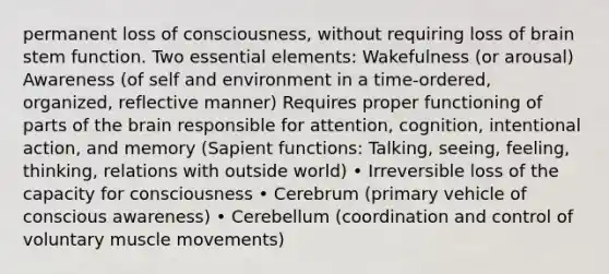 permanent loss of consciousness, without requiring loss of brain stem function. Two essential elements: Wakefulness (or arousal) Awareness (of self and environment in a time-ordered, organized, reflective manner) Requires proper functioning of parts of the brain responsible for attention, cognition, intentional action, and memory (Sapient functions: Talking, seeing, feeling, thinking, relations with outside world) • Irreversible loss of the capacity for consciousness • Cerebrum (primary vehicle of conscious awareness) • Cerebellum (coordination and control of voluntary muscle movements)