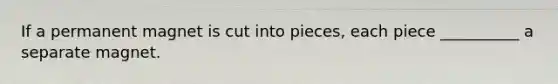 If a permanent magnet is cut into pieces, each piece __________ a separate magnet.