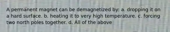 A permanent magnet can be demagnetized by: a. dropping it on a hard surface. b. heating it to very high temperature. c. forcing two north poles together. d. All of the above