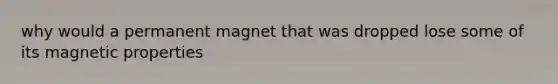 why would a permanent magnet that was dropped lose some of its magnetic properties