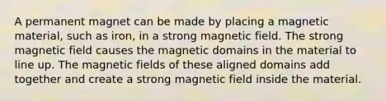 A permanent magnet can be made by placing a magnetic material, such as iron, in a strong magnetic field. The strong magnetic field causes the magnetic domains in the material to line up. The <a href='https://www.questionai.com/knowledge/kqorUT4tK2-magnetic-fields' class='anchor-knowledge'>magnetic fields</a> of these aligned domains add together and create a strong magnetic field inside the material.