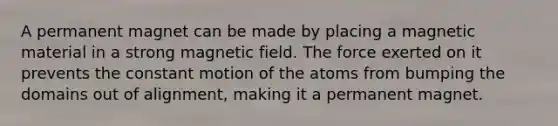 A permanent magnet can be made by placing a magnetic material in a strong magnetic field. The force exerted on it prevents the constant motion of the atoms from bumping the domains out of alignment, making it a permanent magnet.