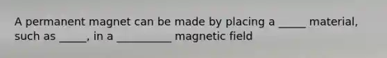 A permanent magnet can be made by placing a _____ material, such as _____, in a __________ magnetic field