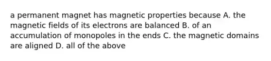 a permanent magnet has magnetic properties because A. the magnetic fields of its electrons are balanced B. of an accumulation of monopoles in the ends C. the magnetic domains are aligned D. all of the above