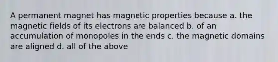 A permanent magnet has magnetic properties because a. the magnetic fields of its electrons are balanced b. of an accumulation of monopoles in the ends c. the magnetic domains are aligned d. all of the above