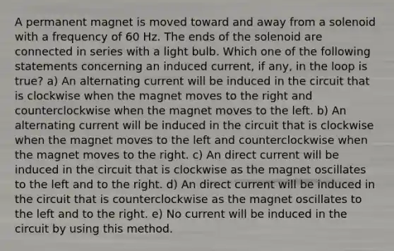 A permanent magnet is moved toward and away from a solenoid with a frequency of 60 Hz. The ends of the solenoid are connected in series with a light bulb. Which one of the following statements concerning an induced current, if any, in the loop is true? a) An alternating current will be induced in the circuit that is clockwise when the magnet moves to the right and counterclockwise when the magnet moves to the left. b) An alternating current will be induced in the circuit that is clockwise when the magnet moves to the left and counterclockwise when the magnet moves to the right. c) An direct current will be induced in the circuit that is clockwise as the magnet oscillates to the left and to the right. d) An direct current will be induced in the circuit that is counterclockwise as the magnet oscillates to the left and to the right. e) No current will be induced in the circuit by using this method.