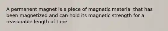 A permanent magnet is a piece of magnetic material that has been magnetized and can hold its magnetic strength for a reasonable length of time