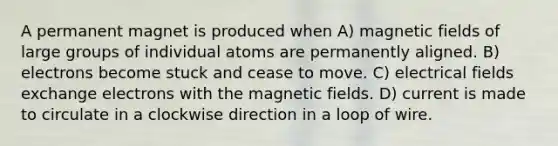 A permanent magnet is produced when A) <a href='https://www.questionai.com/knowledge/kqorUT4tK2-magnetic-fields' class='anchor-knowledge'>magnetic fields</a> of large groups of individual atoms are permanently aligned. B) electrons become stuck and cease to move. C) electrical fields exchange electrons with the magnetic fields. D) current is made to circulate in a clockwise direction in a loop of wire.