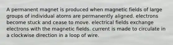 A permanent magnet is produced when <a href='https://www.questionai.com/knowledge/kqorUT4tK2-magnetic-fields' class='anchor-knowledge'>magnetic fields</a> of large groups of individual atoms are permanently aligned. electrons become stuck and cease to move. electrical fields exchange electrons with the magnetic fields. current is made to circulate in a clockwise direction in a loop of wire.