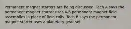 Permanent magnet starters are being discussed. Tech A says the permanent magnet starter uses 4-6 permanent magnet field assemblies in place of field coils. Tech B says the permanent magnet starter uses a planetary gear set