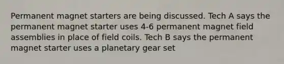 Permanent magnet starters are being discussed. Tech A says the permanent magnet starter uses 4-6 permanent magnet field assemblies in place of field coils. Tech B says the permanent magnet starter uses a planetary gear set