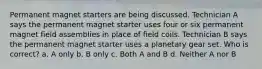 Permanent magnet starters are being discussed. Technician A says the permanent magnet starter uses four or six permanent magnet field assemblies in place of field coils. Technician B says the permanent magnet starter uses a planetary gear set. Who is correct? a. A only b. B only c. Both A and B d. Neither A nor B