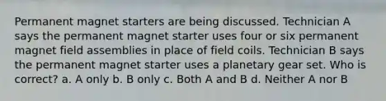 Permanent magnet starters are being discussed. Technician A says the permanent magnet starter uses four or six permanent magnet field assemblies in place of field coils. Technician B says the permanent magnet starter uses a planetary gear set. Who is correct? a. A only b. B only c. Both A and B d. Neither A nor B