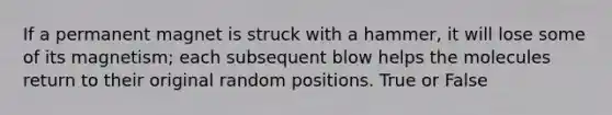 If a permanent magnet is struck with a hammer, it will lose some of its magnetism; each subsequent blow helps the molecules return to their original random positions. True or False