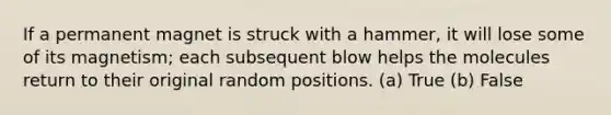 If a permanent magnet is struck with a hammer, it will lose some of its magnetism; each subsequent blow helps the molecules return to their original random positions. (a) True (b) False