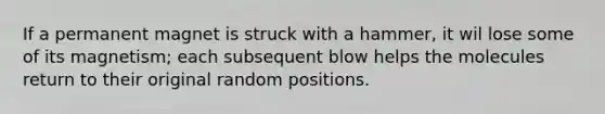 If a permanent magnet is struck with a hammer, it wil lose some of its magnetism; each subsequent blow helps the molecules return to their original random positions.