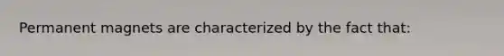 Permanent magnets are characterized by the fact that: