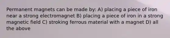 Permanent magnets can be made by: A) placing a piece of iron near a strong electromagnet B) placing a piece of iron in a strong magnetic field C) stroking ferrous material with a magnet D) all the above