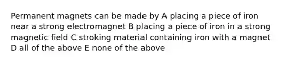 Permanent magnets can be made by A placing a piece of iron near a strong electromagnet B placing a piece of iron in a strong magnetic field C stroking material containing iron with a magnet D all of the above E none of the above