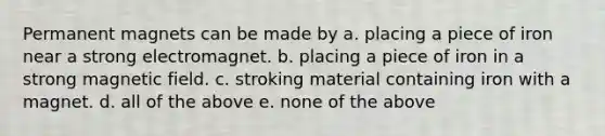 Permanent magnets can be made by a. placing a piece of iron near a strong electromagnet. b. placing a piece of iron in a strong magnetic field. c. stroking material containing iron with a magnet. d. all of the above e. none of the above