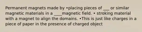 Permanent magnets made by •placing pieces of ___ or similar magnetic materials in a ____magnetic field. • stroking material with a magnet to align the domains. •This is just like charges in a piece of paper in the presence of charged object