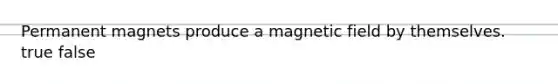 Permanent magnets produce a magnetic field by themselves. true false