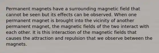 Permanent magnets have a surrounding magnetic field that cannot be seen but its effects can be observed. When one permanent magnet is brought into the vicinity of another permanent magnet, the magnetic fields of the two interact with each other. It is this interaction of the magnetic fields that causes the attraction and repulsion that we observe between the magnets.