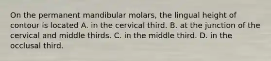 On the permanent mandibular molars, the lingual height of contour is located A. in the cervical third. B. at the junction of the cervical and middle thirds. C. in the middle third. D. in the occlusal third.