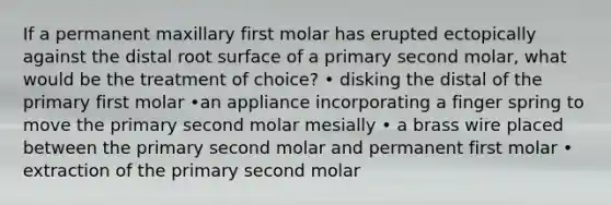 If a permanent maxillary first molar has erupted ectopically against the distal root surface of a primary second molar, what would be the treatment of choice? • disking the distal of the primary first molar •an appliance incorporating a finger spring to move the primary second molar mesially • a brass wire placed between the primary second molar and permanent first molar • extraction of the primary second molar