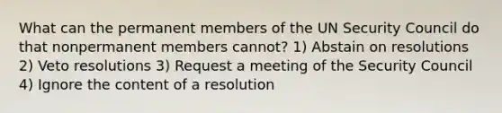 What can the permanent members of the UN Security Council do that nonpermanent members cannot? 1) Abstain on resolutions 2) Veto resolutions 3) Request a meeting of the Security Council 4) Ignore the content of a resolution