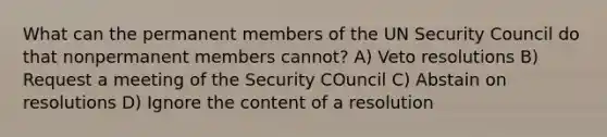 What can the permanent members of the UN Security Council do that nonpermanent members cannot? A) Veto resolutions B) Request a meeting of the Security COuncil C) Abstain on resolutions D) Ignore the content of a resolution