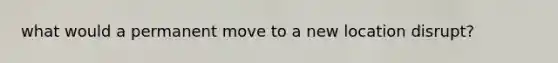 what would a permanent move to a new location disrupt?