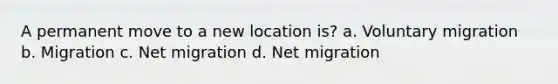 A permanent move to a new location is? a. Voluntary migration b. Migration c. Net migration d. Net migration