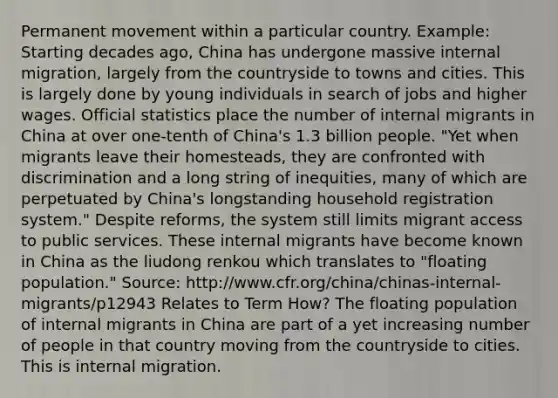 Permanent movement within a particular country. Example: Starting decades ago, China has undergone massive internal migration, largely from the countryside to towns and cities. This is largely done by young individuals in search of jobs and higher wages. Official statistics place the number of internal migrants in China at over one-tenth of China's 1.3 billion people. "Yet when migrants leave their homesteads, they are confronted with discrimination and a long string of inequities, many of which are perpetuated by China's longstanding household registration system." Despite reforms, the system still limits migrant access to public services. These internal migrants have become known in China as the liudong renkou which translates to "floating population." Source: http://www.cfr.org/china/chinas-internal-migrants/p12943 Relates to Term How? The floating population of internal migrants in China are part of a yet increasing number of people in that country moving from the countryside to cities. This is internal migration.