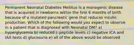 Permanent Neonatal Diabetes Mellitus is a monogenic disease that is acquired in newborns within the first 6 months of birth because of a mutated pancreatic gene that reduces insulin production. Which of the following would you expect to observe in a patient that is diagnosed with Neonatal DM? a) hyperglycemia b) reduced c-peptide levels c) negative ICA and IAA tests d) glucosuria e) all of the above would be observed