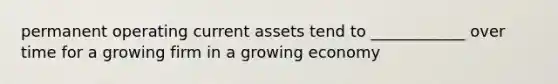 permanent operating current assets tend to ____________ over time for a growing firm in a growing economy