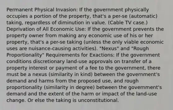 Permanent Physical Invasion: If the government physically occupies a portion of the property, that's a per-se (automatic) taking, regardless of diminution in value. (Cable TV case.) Deprivation of All Economic Use: If the government prevents the property owner from making any economic use of his or her property, that's a per-se taking (unless the only viable economic uses are nuisance-causing activities). "Nexus" and "Rough Proportionality" Requirements for Exactions: If the government conditions discretionary land-use approvals on transfer of a property interest or payment of a fee to the government, there must be a nexus (similarity in kind) between the government's demand and harms from the proposed use, and rough proportionality (similarity in degree) between the government's demand and the extent of the harm or impact of the land-use change. Or else the taking is unconstitutional.