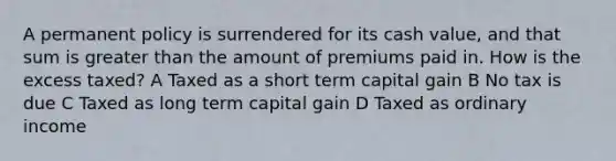 A permanent policy is surrendered for its cash value, and that sum is greater than the amount of premiums paid in. How is the excess taxed? A Taxed as a short term capital gain B No tax is due C Taxed as long term capital gain D Taxed as ordinary income