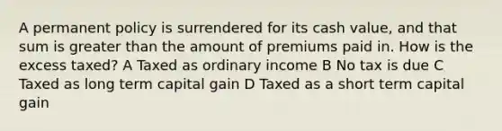 A permanent policy is surrendered for its cash value, and that sum is greater than the amount of premiums paid in. How is the excess taxed? A Taxed as ordinary income B No tax is due C Taxed as long term capital gain D Taxed as a short term capital gain