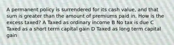 A permanent policy is surrendered for its cash value, and that sum is greater than the amount of premiums paid in. How is the excess taxed? A Taxed as ordinary income B No tax is due C Taxed as a short term capital gain D Taxed as long term capital gain