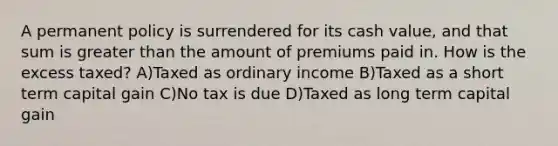 A permanent policy is surrendered for its cash value, and that sum is greater than the amount of premiums paid in. How is the excess taxed? A)Taxed as ordinary income B)Taxed as a short term capital gain C)No tax is due D)Taxed as long term capital gain