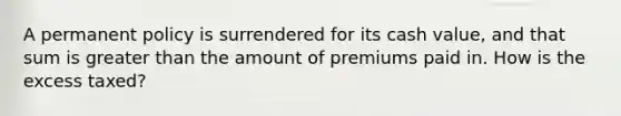 A permanent policy is surrendered for its cash value, and that sum is <a href='https://www.questionai.com/knowledge/ktgHnBD4o3-greater-than' class='anchor-knowledge'>greater than</a> the amount of premiums paid in. How is the excess taxed?