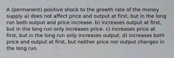 A (permanent) positive shock to the growth rate of the money supply a) does not affect price and output at first, but in the long run both output and price increase. b) increases output at first, but in the long run only increases price. c) increases price at first, but in the long run only increases output. d) increases both price and output at first, but neither price nor output changes in the long run.