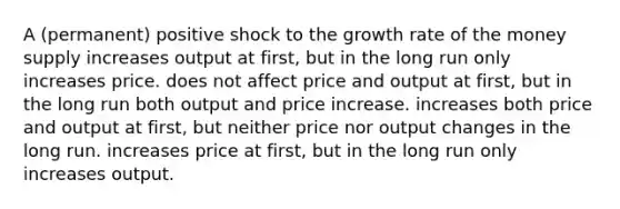 A (permanent) positive shock to the growth rate of the money supply increases output at first, but in the long run only increases price. does not affect price and output at first, but in the long run both output and price increase. increases both price and output at first, but neither price nor output changes in the long run. increases price at first, but in the long run only increases output.