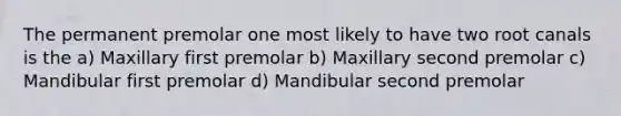 The permanent premolar one most likely to have two root canals is the a) Maxillary first premolar b) Maxillary second premolar c) Mandibular first premolar d) Mandibular second premolar