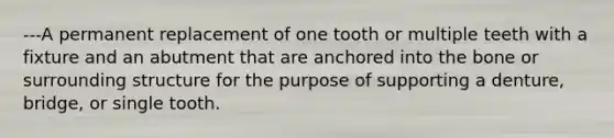 ---A permanent replacement of one tooth or multiple teeth with a fixture and an abutment that are anchored into the bone or surrounding structure for the purpose of supporting a denture, bridge, or single tooth.