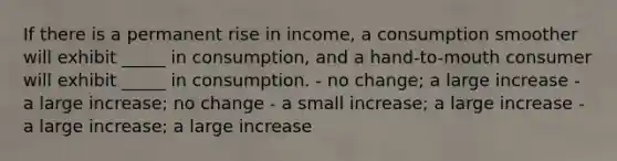 If there is a permanent rise in income, a consumption smoother will exhibit _____ in consumption, and a hand-to-mouth consumer will exhibit _____ in consumption. - no change; a large increase - a large increase; no change - a small increase; a large increase - a large increase; a large increase