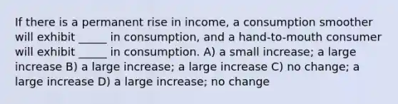 If there is a permanent rise in income, a consumption smoother will exhibit _____ in consumption, and a hand-to-mouth consumer will exhibit _____ in consumption. A) a small increase; a large increase B) a large increase; a large increase C) no change; a large increase D) a large increase; no change