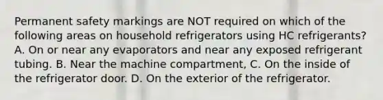 Permanent safety markings are NOT required on which of the following areas on household refrigerators using HC refrigerants? A. On or near any evaporators and near any exposed refrigerant tubing. B. Near the machine compartment, C. On the inside of the refrigerator door. D. On the exterior of the refrigerator.