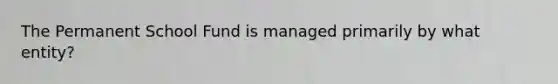 The Permanent School Fund is managed primarily by what entity?